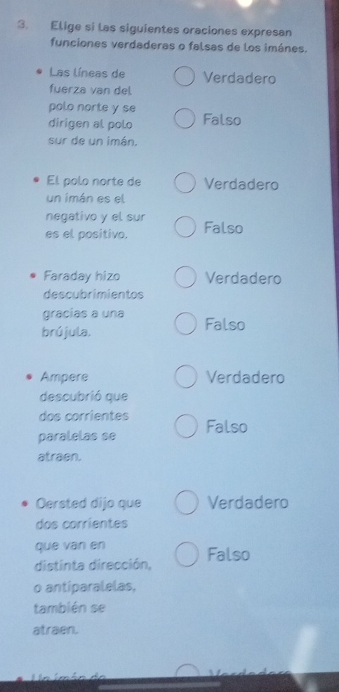 Elige si las siguientes oraciones expresan
funciones verdaderas o falsas de los imánes.
Las líneas de Verdadero
fuerza van del
polo norte y se
dirigen al polo Falso
sur de un imán.
El polo norte de Verdadero
un imán es el
negativo y el sur Falso
es el positivo.
Faraday hizo Verdadero
descubrimientos
gracias a una
brújula.
Falso
Ampere Verdadero
descubrió que
dos corrientes
Falso
paralelas se
atraen.
Oersted dijo que Verdadero
dos corrientes
que van en
distinta dirección, Falso
o antiparalelas,
también se
atraen.