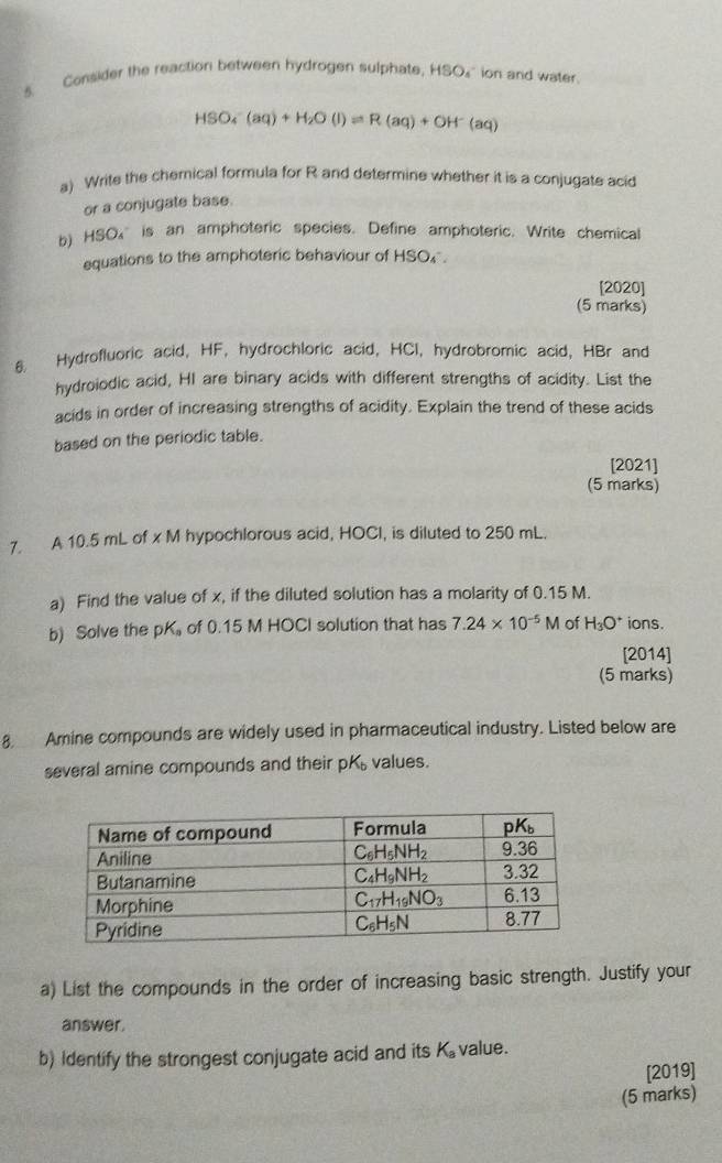 Consider the reaction between hydrogen sulphate. HSO_4 ` ion and water .
HSO_4^(-(aq)+H_2)O(l)leftharpoons R(aq)+OH^-(aq)
a) Write the chemical formula for R and determine whether it is a conjugate acid
or a conjugate base.
b) HSO₄ is an amphoteric species. Define amphoteric. Write chemical
equations to the amphoteric behaviour of HSO.
[2020]
(5 marks)
6. Hydrofluoric acid, HF, hydrochloric acid, HCI, hydrobromic acid, HBr and
hydroiodic acid, HI are binary acids with different strengths of acidity. List the
acids in order of increasing strengths of acidity. Explain the trend of these acids
based on the periodic table.
[2021]
(5 marks)
7. A 10.5 mL of x M hypochlorous acid, HOCl, is diluted to 250 mL.
a) Find the value of x, if the diluted solution has a molarity of 0.15 M.
b) Solve the pK of 0.15 M HOCI solution that has 7.24* 10^(-5)M of H_3O^+ ions.
[2014]
(5 marks)
8 Amine compounds are widely used in pharmaceutical industry. Listed below are
several amine compounds and their pK values.
a) List the compounds in the order of increasing basic strength. Justify your
answer.
b) Identify the strongest conjugate acid and its K_a value.
[2019]
(5 marks)