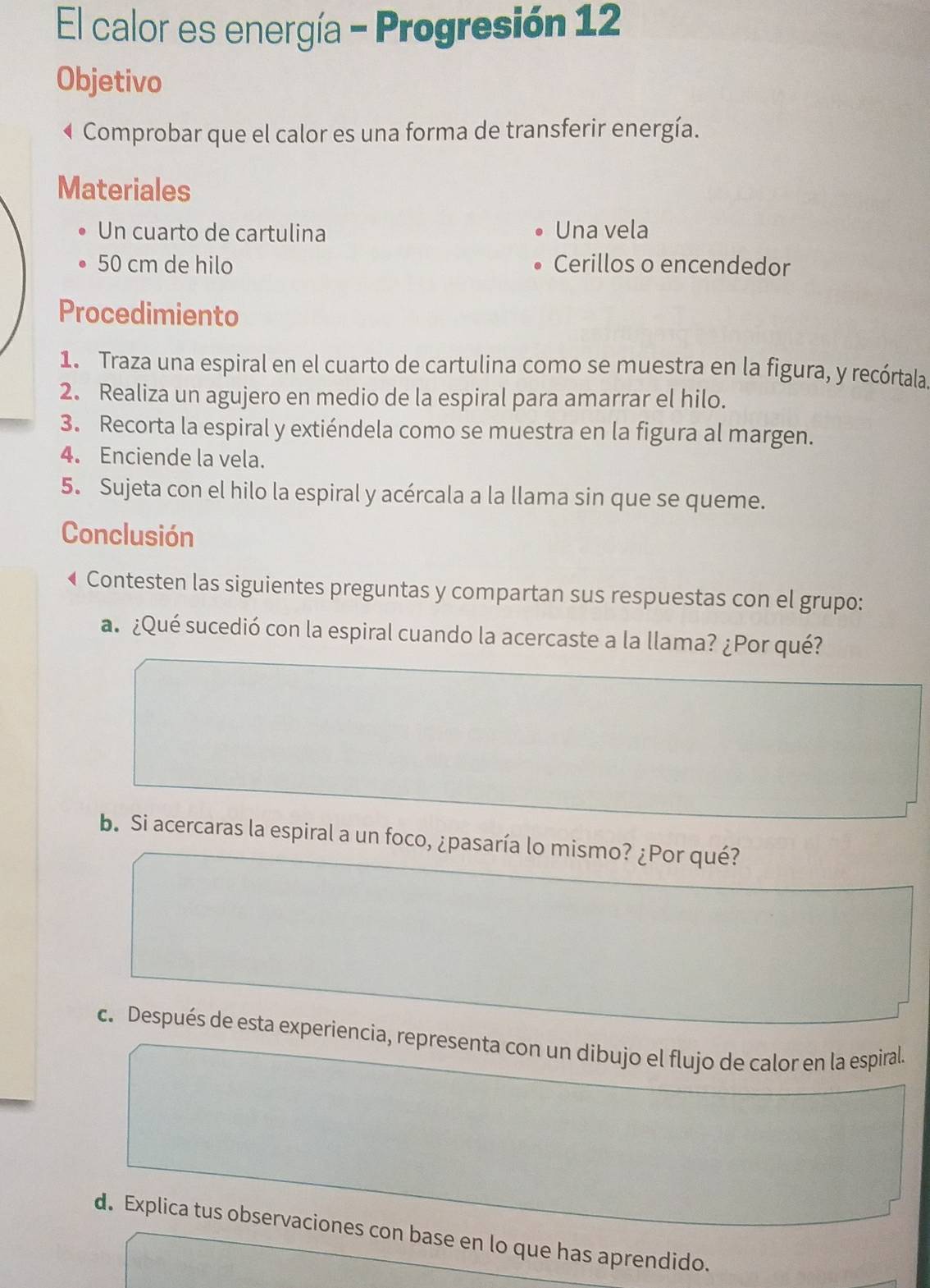 El calor es energía - Progresión 12 
Objetivo 
Comprobar que el calor es una forma de transferir energía. 
Materiales 
Un cuarto de cartulina Una vela
50 cm de hilo Cerillos o encendedor 
Procedimiento 
1. Traza una espiral en el cuarto de cartulina como se muestra en la figura, y recórtala. 
2. Realiza un agujero en medio de la espiral para amarrar el hilo. 
3. Recorta la espiral y extiéndela como se muestra en la figura al margen. 
4. Enciende la vela. 
5. Sujeta con el hilo la espiral y acércala a la llama sin que se queme. 
Conclusión 
← Contesten las siguientes preguntas y compartan sus respuestas con el grupo: 
a ¿Qué sucedió con la espiral cuando la acercaste a la llama? ¿Por qué? 
b. Si acercaras la espiral a un foco, ¿pasaría lo mismo? ¿Por qué? 
c. Después de esta experiencia, representa con un dibujo el flujo de calor en la espiral. 
d. Explica tus observaciones con base en lo que has aprendido.