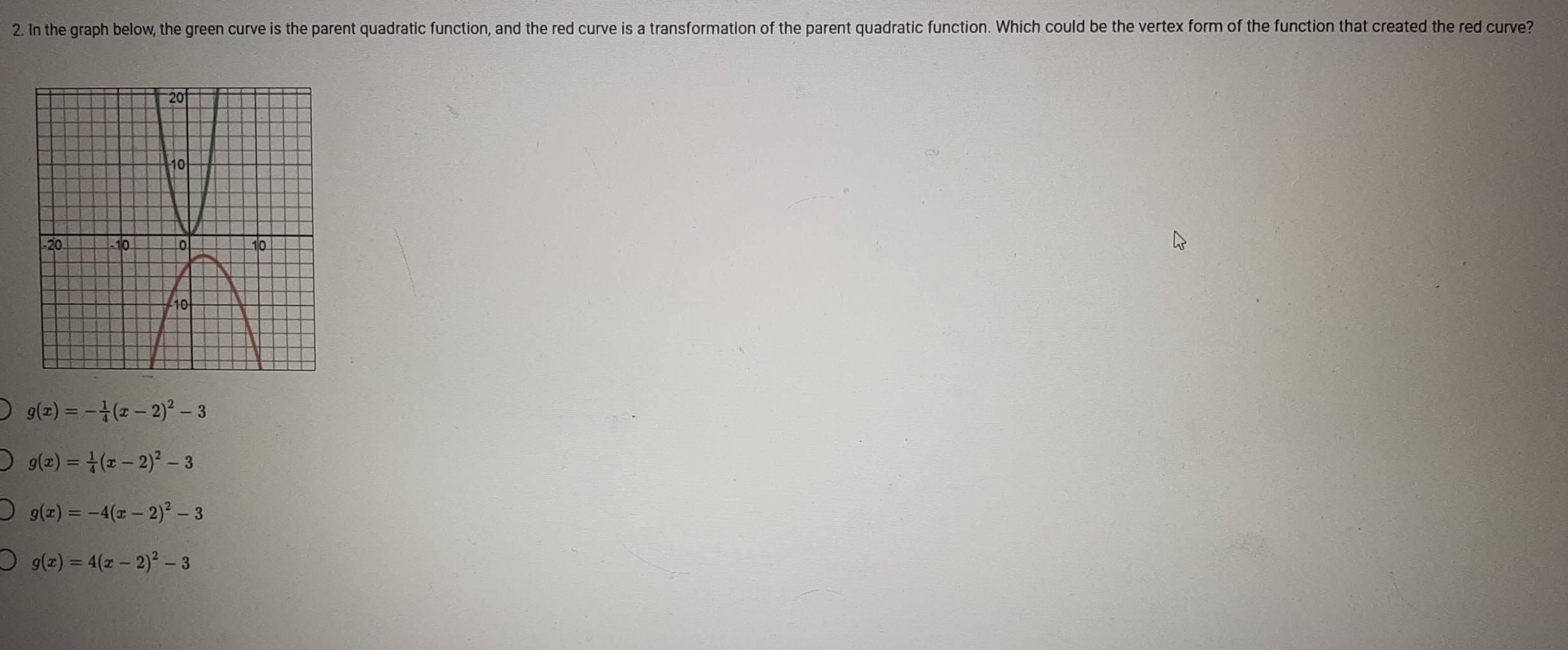 In the graph below, the green curve is the parent quadratic function, and the red curve is a transformation of the parent quadratic function. Which could be the vertex form of the function that created the red curve?
g(x)=- 1/4 (x-2)^2-3
g(x)= 1/4 (x-2)^2-3
g(x)=-4(x-2)^2-3
g(x)=4(x-2)^2-3