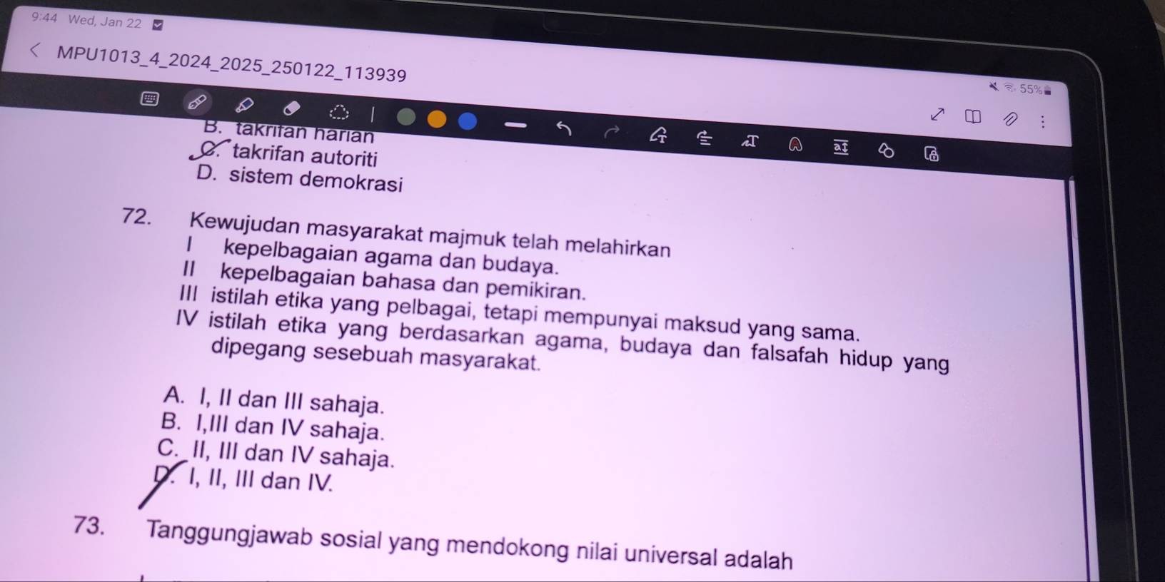 9:44 Wed, Jan 22 ■
MPU1013_4_2024 _2025 _250122_113939
approx 55% =
B. takrifan harian
C takrifan autoriti
D. sistem demokrasi
72. Kewujudan masyarakat majmuk telah melahirkan
I kepelbagaian agama dan budaya.
II kepelbagaian bahasa dan pemikiran.
III istilah etika yang pelbagai, tetapi mempunyai maksud yang sama.
IV istilah etika yang berdasarkan agama, budaya dan falsafah hidup yang
dipegang sesebuah masyarakat.
A. I, II dan III sahaja.
B. I,III dan IV sahaja.
C. II, III dan IV sahaja.
D. I, II, III dan IV.
73. Tanggungjawab sosial yang mendokong nilai universal adalah