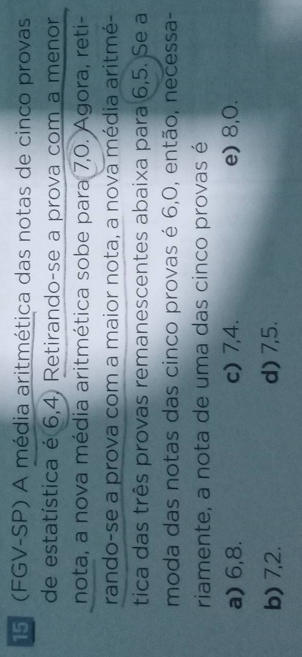 15 (FGV-SP) A média aritmética das notas de cinco provas
de estatística é 6, 4, Retirando-se a prova com a menor
nota, a nova média aritmética sobe para 7, 0. Agora, reti-
rando-se a prova com a maior nota, a nova média aritmé-
tica das três provas remanescentes abaixa para 6, 5. Se a
moda das notas das cinco provas é 6, 0, então, necessa-
riamente, a nota de uma das cinco provas é
a) 6, 8. c) 7, 4. e) 8, 0.
b) 7, 2. d) 7, 5.