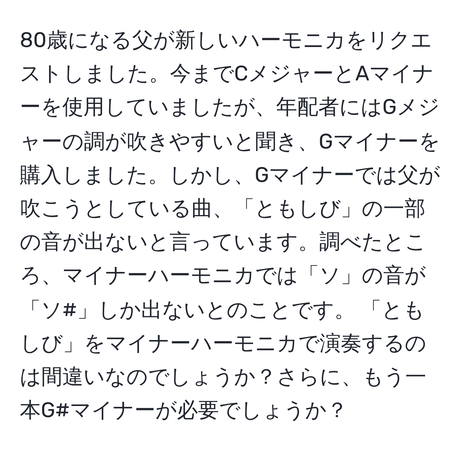 80歳になる父が新しいハーモニカをリクエストしました。今までCメジャーとAマイナーを使用していましたが、年配者にはGメジャーの調が吹きやすいと聞き、Gマイナーを購入しました。しかし、Gマイナーでは父が吹こうとしている曲、「ともしび」の一部の音が出ないと言っています。調べたところ、マイナーハーモニカでは「ソ」の音が「ソ#」しか出ないとのことです。 「ともしび」をマイナーハーモニカで演奏するのは間違いなのでしょうか？さらに、もう一本G#マイナーが必要でしょうか？