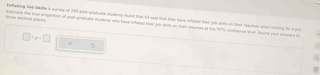 Er 
Inflating Job Skills A survey of 260 post-graduate students found that 64 said that they have inflated their job skills on their resumes when looking for a job. 
three decimal places. 
Estimate the true proportion of post-graduate students who have inflated their job skills on their resumes at the 95% confidence level. Round your answers to
□
5