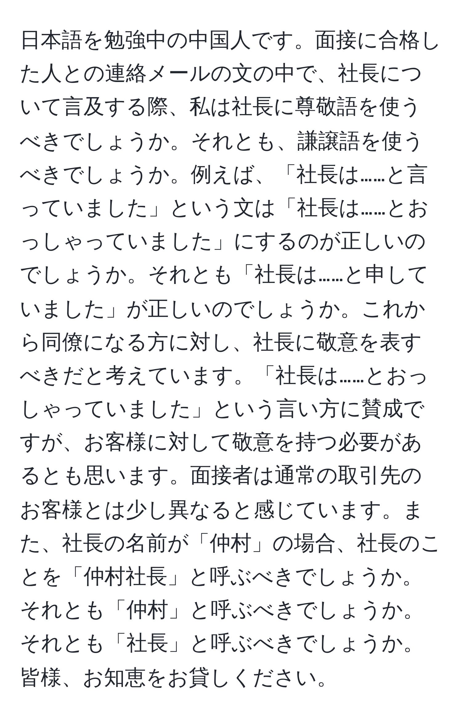 日本語を勉強中の中国人です。面接に合格した人との連絡メールの文の中で、社長について言及する際、私は社長に尊敬語を使うべきでしょうか。それとも、謙譲語を使うべきでしょうか。例えば、「社長は……と言っていました」という文は「社長は……とおっしゃっていました」にするのが正しいのでしょうか。それとも「社長は……と申していました」が正しいのでしょうか。これから同僚になる方に対し、社長に敬意を表すべきだと考えています。「社長は……とおっしゃっていました」という言い方に賛成ですが、お客様に対して敬意を持つ必要があるとも思います。面接者は通常の取引先のお客様とは少し異なると感じています。また、社長の名前が「仲村」の場合、社長のことを「仲村社長」と呼ぶべきでしょうか。それとも「仲村」と呼ぶべきでしょうか。それとも「社長」と呼ぶべきでしょうか。皆様、お知恵をお貸しください。