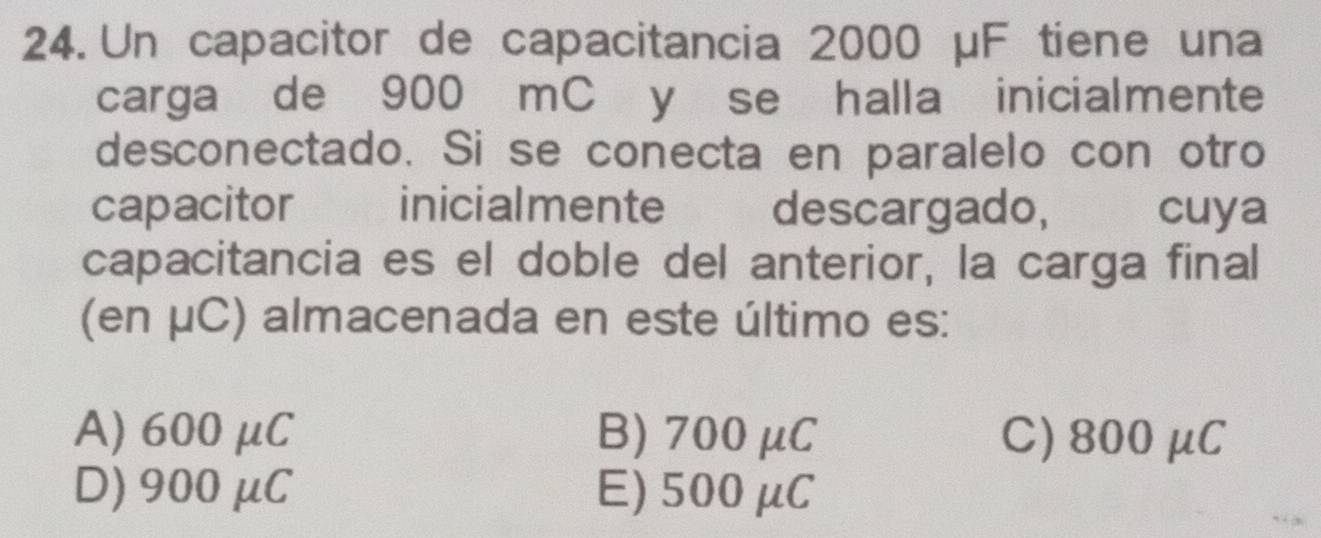 Un capacitor de capacitancia 2000 μF tiene una
carga de 900 mC y se halla inicialmente
desconectado. Si se conecta en paralelo con otro
capacitor inicialmente descargado, cuya
capacitancia es el doble del anterior, la carga final
(en μC) almacenada en este último es:
A) 600 μC B) 700 μC C) 800μC
D) 900μC E) 500μC