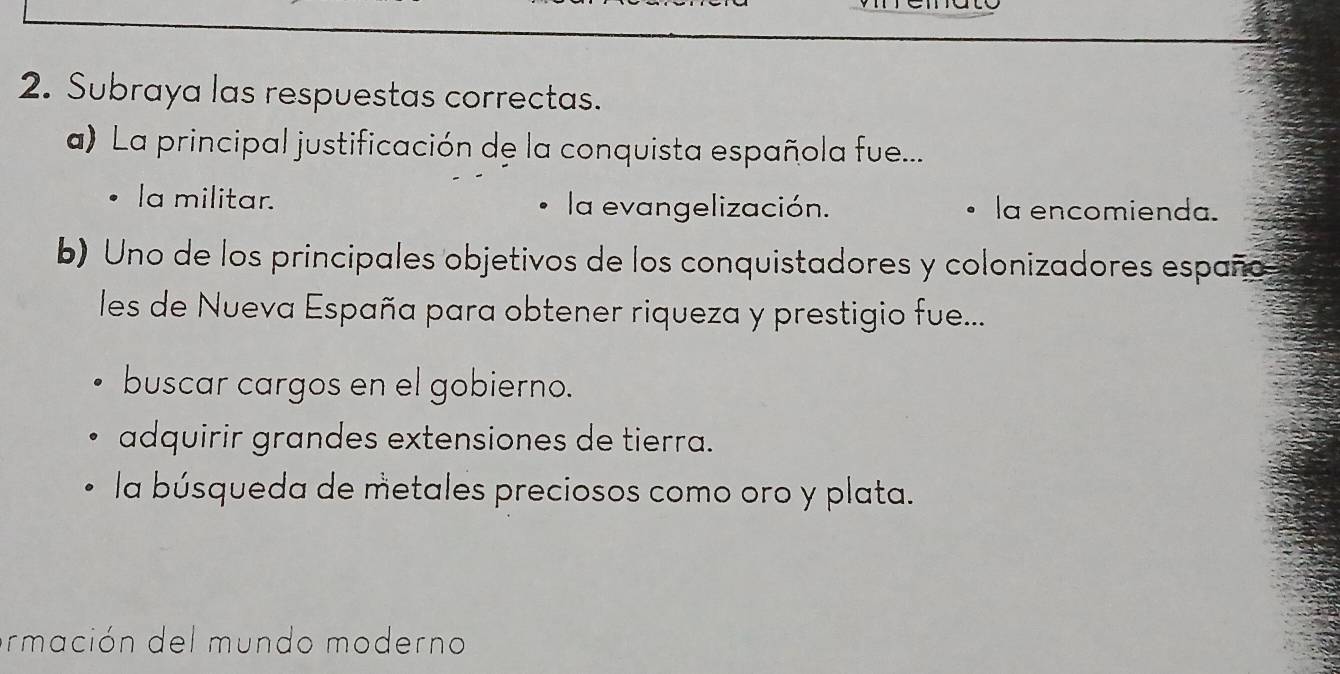 Subraya las respuestas correctas.
a) La principal justificación de la conquista española fue...
la militar. la evangelización. la encomienda.
b) Uno de los principales objetivos de los conquistadores y colonizadores españo
les de Nueva España para obtener riqueza y prestigio fue...
buscar cargos en el gobierno.
adquirir grandes extensiones de tierra.
la búsqueda de metales preciosos como oro y plata.
armación del mundo moderno