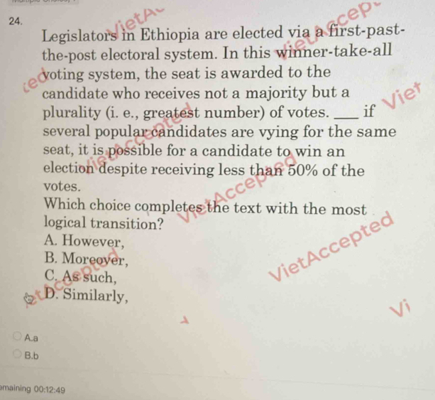 Legislators in Ethiopia are elected via a first-past-
the-post electoral system. In this winner-take-all
yoting system, the seat is awarded to the
candidate who receives not a majority but a
plurality (i. e., greatest number) of votes._ if
several popular candidates are vying for the same
seat, it is possible for a candidate to win an
election despite receiving less than 50% of the
votes.
Which choice completes the text with the most
logical transition?
A. However,
B. Moreover,
C. As such,
VietAccepted
D. Similarly,
A.a
B.b
maining 00:12:49