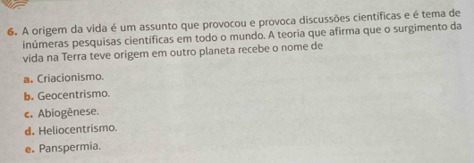 A origem da vida é um assunto que provocou e provoca discussões científicas e é tema de
inúmeras pesquisas científicas em todo o mundo. A teoria que afirma que o surgimento da
vida na Terra teve origem em outro planeta recebe o nome de
a. Criacionismo.
b. Geocentrismo.
c. Abiogênese.
d. Heliocentrismo.
e. Panspermia.