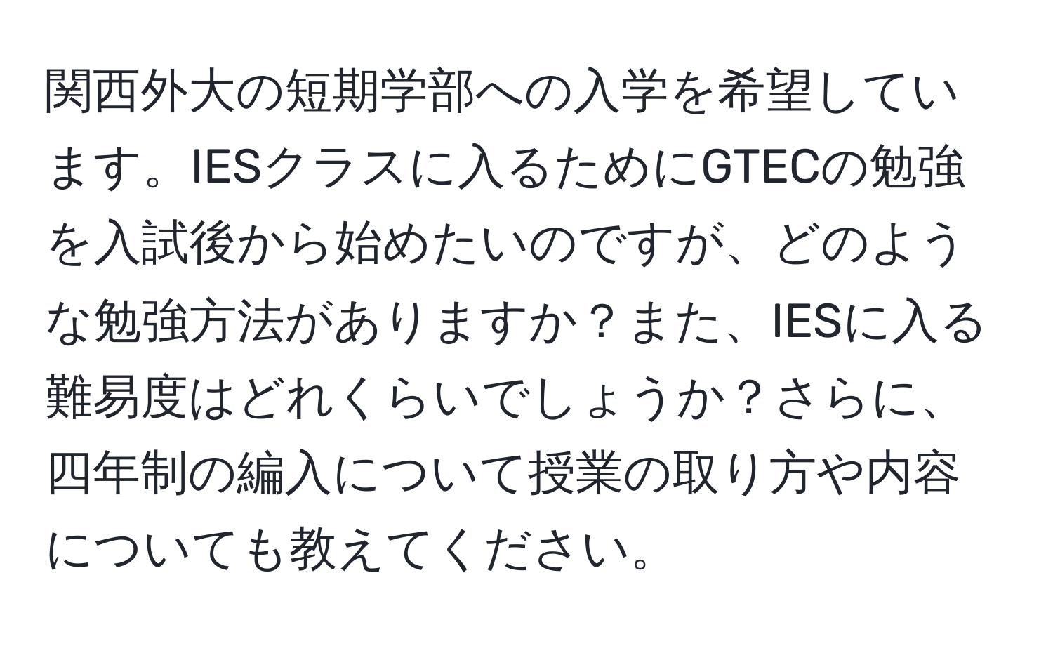 関西外大の短期学部への入学を希望しています。IESクラスに入るためにGTECの勉強を入試後から始めたいのですが、どのような勉強方法がありますか？また、IESに入る難易度はどれくらいでしょうか？さらに、四年制の編入について授業の取り方や内容についても教えてください。