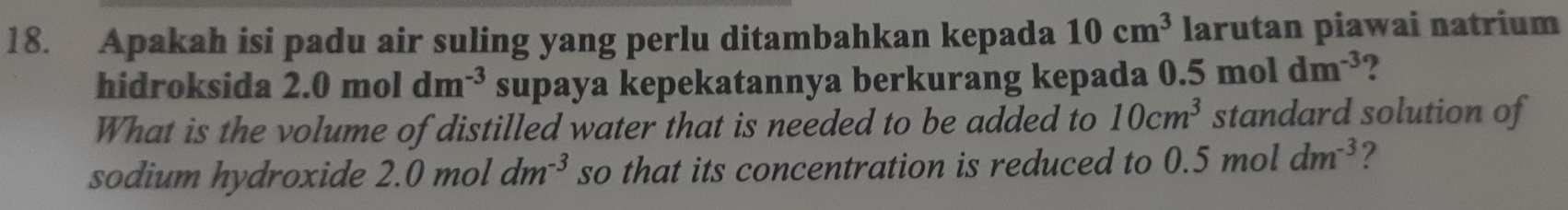 Apakah isi padu air suling yang perlu ditambahkan kepada 10cm^3 larutan piawai natrium 
hidroksida 2.0moldm^(-3) supaya kepekatannya berkurang kepada 0.5moldm^(-3) 2 
What is the volume of distilled water that is needed to be added to 10cm^3 standard solution of 
sodium hydroxide 2.0mo dm^(-3) so that its concentration is reduced to 0.5moldm^(-3) 2