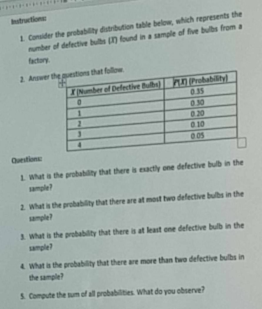 Instructions: 
1. Consider the probability distribution table below, which represents the 
number of defective bulbs (X) found in a sample of five bulbs from a 
factory. 
2. Answer 
Questions: 
1. What is the probability that there is exactly one defective bulb in the 
sample? 
2. What is the probability that there are at most two defective bulbs in the 
sample? 
3. What is the probability that there is at least one defective bulb in the 
sample? 
4. What is the probability that there are more than two defective bulbs in 
the sample? 
5. Compute the sum of all probabilities. What do you observe?