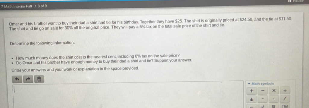 Math Interim Fall / 3 of 9 
Omar and his brother want to buy their dad a shirt and tie for his birthday. Together they have $25. The shirt is originally priced at $24.50, and the tie at $11.50. 
The shirt and tie go on sale for 30% off the original price. They will pay a 6% tax on the total sale price of the shirt and tie. 
Determine the following information: 
How much money does the shirt cost to the nearest cent, including 6% tax on the sale price? 
Do Omar and his brother have enough money to buy their dad a shirt and tie? Support your answer. 
Enter your answers and your work or explanation in the space provided. 
Math symbols 
+ × ÷ 
+ / 
=