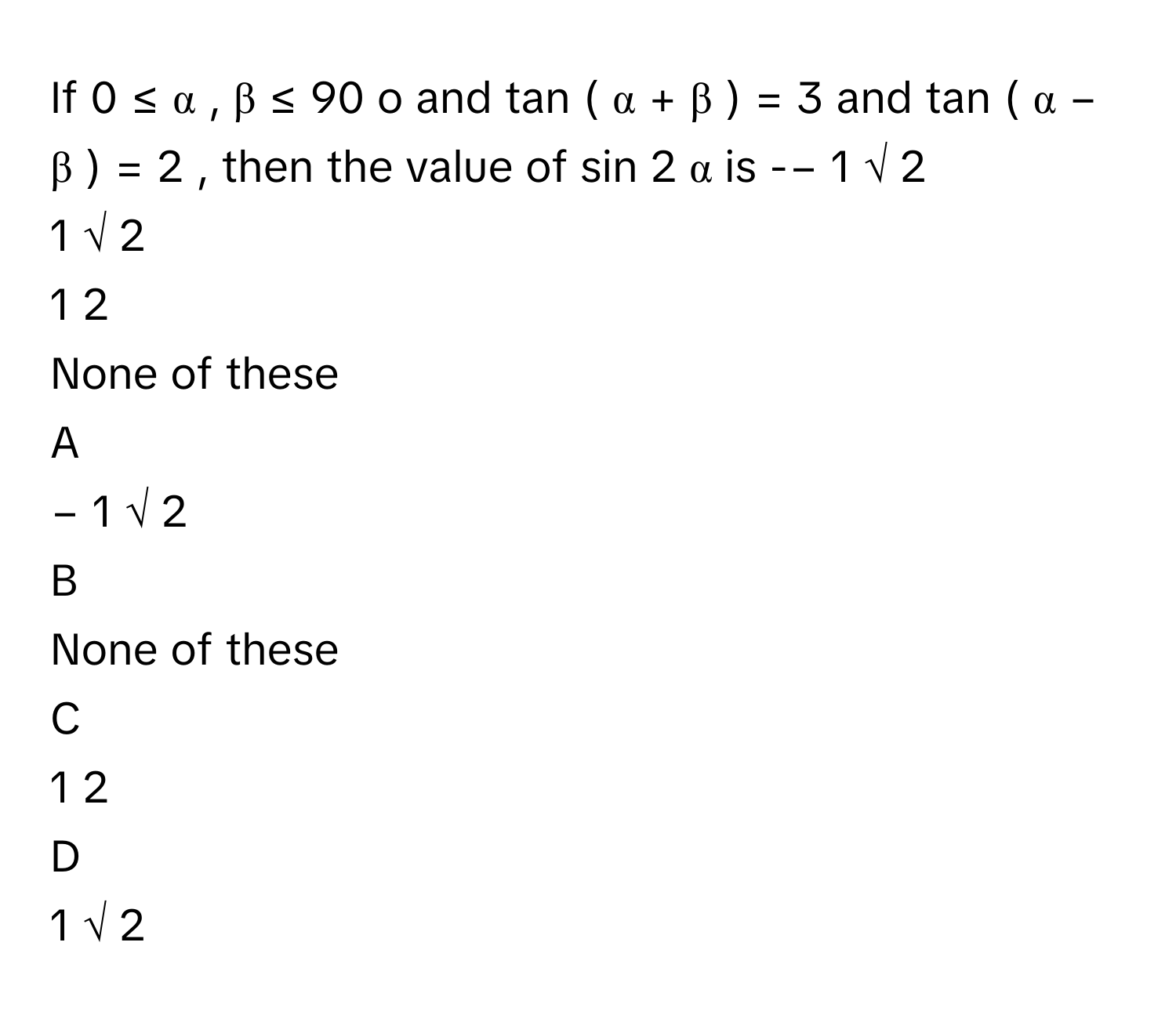 If 0  ≤  α  ,  β  ≤  90     o          and tan    (  α  +  β  )    =  3      and tan    (  α  −  β  )    =  2     , then the value of sin    2  α        is -−  1   √  2                
1   √  2                
1   2            
None of these

A  
−  1   √  2                 


B  
None of these 


C  
1   2             


D  
1   √  2