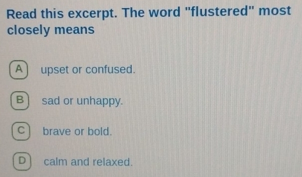 Read this excerpt. The word "flustered" most
closely means
A upset or confused.
B) sad or unhappy.
c) brave or bold.
D) calm and relaxed.