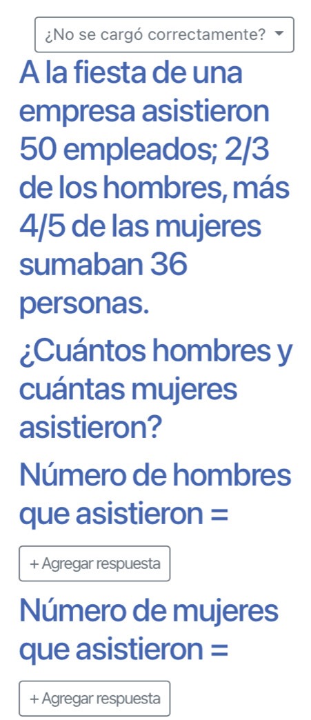 ¿No se cargó correctamente? 
A la fiesta de una 
empresa asistieron
50 empleados; 2/3
de los hombres, más
4/5 de las mujeres 
sumaban 36
personas. 
¿Cuántos hombres y 
cuántas mujeres 
asistieron? 
Número de hombres 
que asistieron = 
+ Agregar respuesta 
Número de mujeres 
que asistieron = 
+ Agregar respuesta