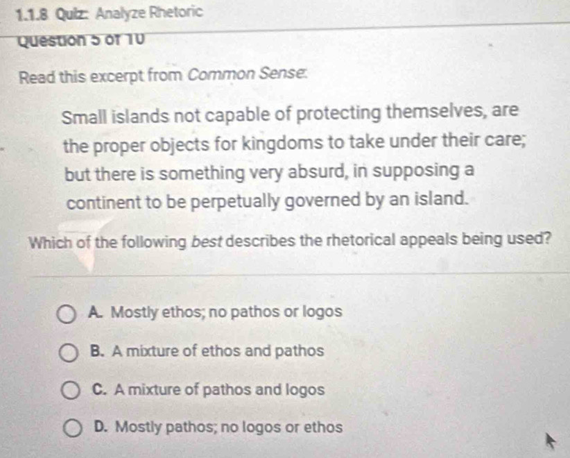 Analyze Rhetoric
Question 5 of 10
Read this excerpt from Common Sense:
Small islands not capable of protecting themselves, are
the proper objects for kingdoms to take under their care;
but there is something very absurd, in supposing a
continent to be perpetually governed by an island.
Which of the following best describes the rhetorical appeals being used?
A. Mostly ethos; no pathos or logos
B. A mixture of ethos and pathos
C. A mixture of pathos and logos
D. Mostly pathos; no logos or ethos