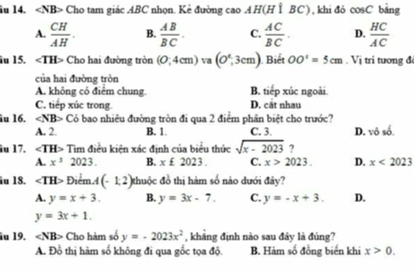 îu 14. ∠ NB> Cho tam giác ABC nhọn. Kẻ đường cao AH(H Ì BC), khi đó cos C bàng
A.  CH/AH . B.  AB/BC . C.  AC/BC . D.  HC/AC 
âu 15. ∠ TH> Cho hai đường tròn (0;4cm) va (O^t,3cm) Biết OO^c=5cm. Vị tri tương đ
của hai đường tròn
A. không có điểm chung. B. tiếp xúc ngoài.
C. tiếp xúc trong D. cắt nhau
âu 16. ∠ NB> Có bao nhiêu đường tròn đi qua 2 điểm phân biệt cho trước?
A. 2. B. 1. C. 3. D. vô số.
îu 17. ∠ TH> Tìm điều kiện xác định của biểu thức sqrt(x-2023) ?
A. x^32023. B. x£2023. C. x>2023. D. x<2023</tex> 
îu 18. ∠ TH> Điểm A(-1,2) thuộc đồ thị hàm số nào dưới đây?
A. y=x+3. B. y=3x-7. C. y=-x+3. D.
y=3x+1. 
âu 19. ∠ NB> Cho hàm số y=-2023x^2 , kháng định nào sau đây là đúng?
A. D6 6 thị hàm số không đi qua gốc tọa độ. B. Hàm số đồng biến khi x>0.