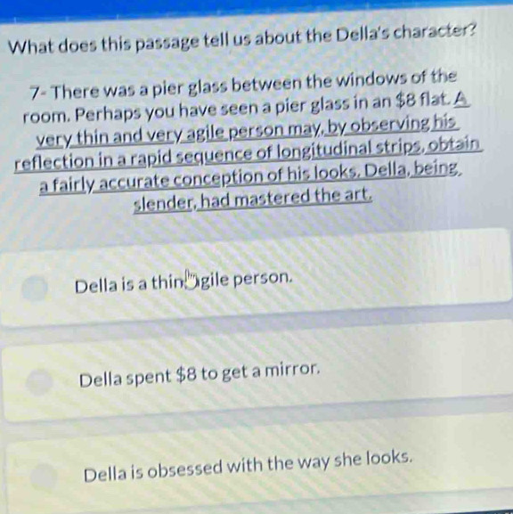 What does this passage tell us about the Della's character?
7- There was a pier glass between the windows of the
room. Perhaps you have seen a pier glass in an $8 flat. A
very thin and very agile person may, by observing his
reflection in a rapid sequence of longitudinal strips, obtain
a fairly accurate conception of his looks. Della, being
slender, had mastered the art.
Della is a thin gile person.
Della spent $8 to get a mirror.
Della is obsessed with the way she looks.