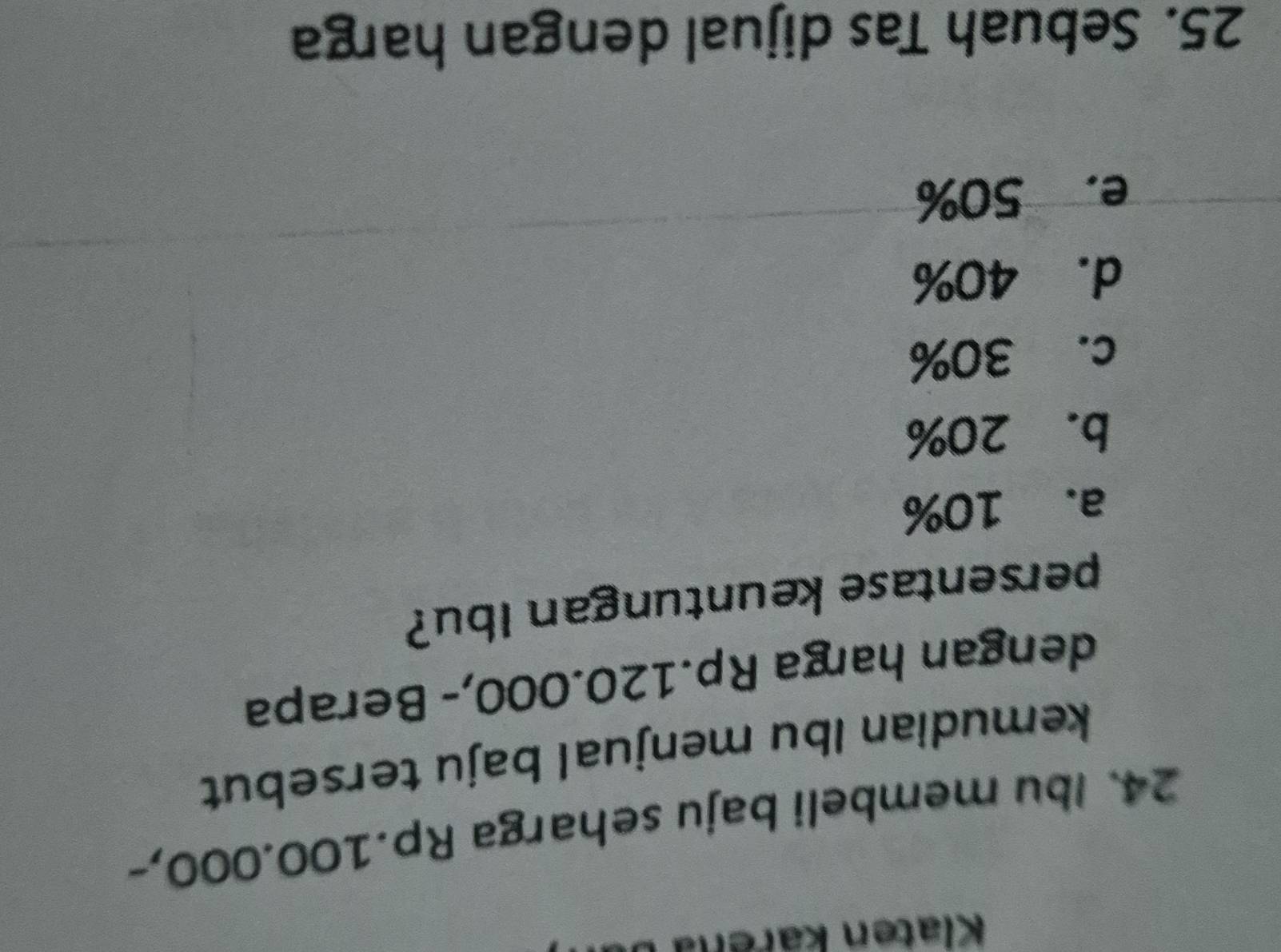 Klaten karena b
24. Ibu membeli baju seharga Rp.100.000,-
kemudian Ibu menjual baju tersebut
dengan harga Rp.120.000,- Berapa
persentase keuntungan Ibu?
a. 10%
b. 20%
c. 30%
d. 40%
e. 50%
25. Sebuah Tas dijual dengan harga