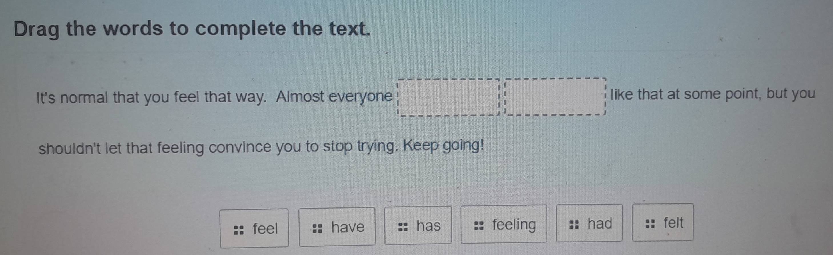 Drag the words to complete the text. 
It's normal that you feel that way. Almost everyone 
like that at some point, but you 
shouldn't let that feeling convince you to stop trying. Keep going! 
feel have has feeling had felt