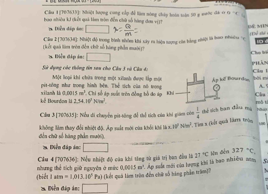 Bề Minh Hộa 03 ·  (203)
Câu 1 [707633]: Nhiệt lượng cung cấp để làm nóng chảy hoàn toàn 50 g nước đá ở O°C 14
bao nhiều kJ (kết quả làm tròn đến chữ số hàng đơn vị)?
* Diền đáp án: Đề MIN
(D x^(frac 3)4 thi 
Câu 2[707634]: Nhiệt độ trong bình nhôm khi xây ra hiện tượng cân bằng nhiệt là bao nhiều *C IDd
(kết quả làm tròn đến chữ số hàng phần mười)?
& Điền đáp án: Cho bi
phản
Sử dụng các thông tin sau cho Câu 3 và Câu 4:âu 1
Một loại khi chứa trong một xilanh được lắp mộtởi m
pit-tông như trong hình bên. Thể tích của nó trongA. 9
xilanh là 0.0015m^3 T Chi số áp suất trên đồng hồ đo ápCâu
kể Bourdon là 2,54.10^5N/m^2. mô tả
Câu 3 [707635]: Nếu di chuyển pit-tông để thể tích của khí giảm còn  1/4  thể tích ban đầu mà Nhiệt
không làm thay đổi nhiệt độ. Áp suất mới của khối khí là x. 10^5N/m^2. Tìm x (kết quả làm tròn 100
đến chữ số hàng phần mười).
& Điền đáp án:
Câu 4[707636]: Nếu nhiệt độ của khí tăng từ giá trị ban đầu là 27°C lên đến 327°C,
nhưng thể tích giữ nguyên ở mức 0,0015m^3. Áp suất mới của lượng khí là bao nhiều atm S
(biết 1atm=1,013.10^5Pa) (kết quả làm tròn đến chữ số hàng phần trăm)? N
r
Điền đáp án: