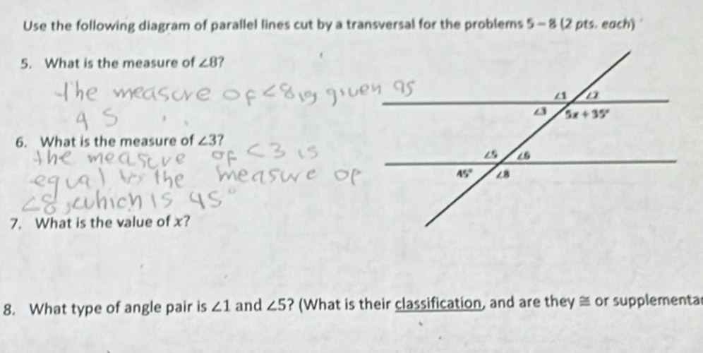 Use the following diagram of parallel lines cut by a transversal for the problems 5 - 8 (2 pts. each) 
5. What is the measure of ∠ 8 ?
6. What is the measure of ∠ 3
7. What is the value of x?
8. What type of angle pair is ∠ 1 and ∠ 5 ? (What is their classification, and are they ≅ or supplementa