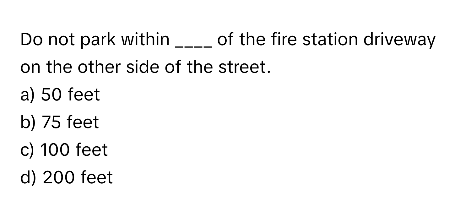 Do not park within ____ of the fire station driveway on the other side of the street. 
a) 50 feet 
b) 75 feet 
c) 100 feet 
d) 200 feet