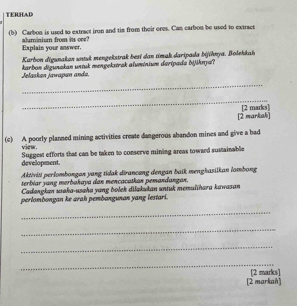 TERHAD 
c 
(b) Carbon is used to extract iron and tin from their ores. Can carbon be used to extract 
aluminium from its ore? 
Explain your answer. 
Karbon digunakan untuk mengekstrak besi dan timah daripada bijihnya. Bolehkah 
karbon digunakan untuk mengekstrak aluminium daripada bijihnya? 
Jelaskan jawapan anda. 
_ 
_ 
[2 marks] 
[2 markah] 
(c) A poorly planned mining activities create dangerous abandon mines and give a bad 
view. 
Suggest efforts that can be taken to conserve mining areas toward sustainable 
development. 
Aktiviti perlombongan yang tidak dirancang dengan baik menghasilkan lombong 
terbiar yang merbahaya dan mencacatkan pemandangan. 
Cadangkan usaha-usaha yang boleh dilakukan untuk memulihara kawasan 
perlombongan ke arah pembangunan yang lestari. 
_ 
_ 
_ 
_ 
[2 marks] 
[2 markah]