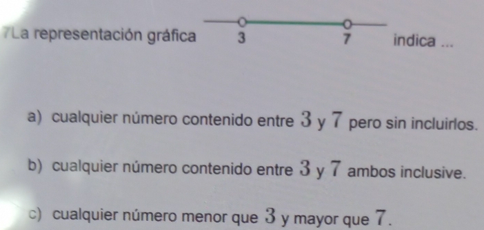 La representación gráfica 3 7 indica ...
a) cualquier número contenido entre 3 y 7 pero sin incluirlos.
b) cualquier número contenido entre 3 y 7 ambos inclusive.
c) cualquier número menor que 3 y mayor que 7.