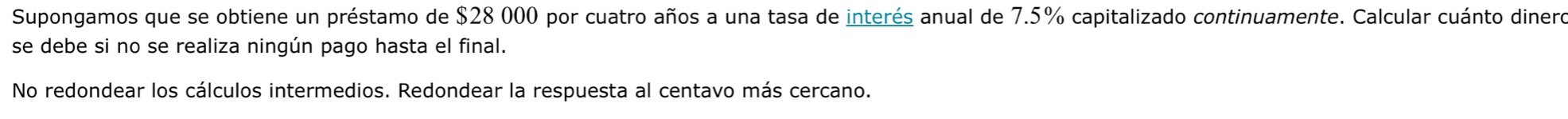 Supongamos que se obtiene un préstamo de $28 000 por cuatro años a una tasa de interés anual de 7.5% capitalizado continuamente. Calcular cuánto dinero 
se debe si no se realiza ningún pago hasta el final. 
No redondear los cálculos intermedios. Redondear la respuesta al centavo más cercano.
