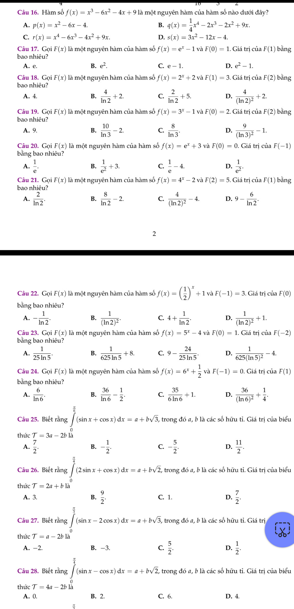 Hàm số f(x)=x^3-6x^2-4x+912 là một nguyên hàm của hàm số nào dưới đây?
A. p(x)=x^2-6x-4. B. q(x)= 1/4 x^4-2x^3-2x^2+9x.
C. r(x)=x^4-6x^3-4x^2+9x. D. s(x)=3x^2-12x-4.
Câu 17. Gọi F(x) là một nguyên hàm của hàm số f(x)=e^x-1 và F(0)=1. Giá trị của F(1) bằng
bao nhiêu?
A. e. B. e^2. C. e-1. D. e^2-1.
Câu 18. Gọi F(x) là một nguyên hàm của hàm số f(x)=2^x+2 và F(1)=3. Giá trị của F(2) bằng
bao nhiêu?
A. 4. B.  4/ln 2 +2. C.  2/ln 2 +5. D. frac 4(ln 2)^2+2.
Câu 19. Gọi F(x) là một nguyên hàm của hàm số f(x)=3^x-1 và F(0)=2. Giá trị của F(2) bằng
bao nhiêu?
A. 9. B.  10/ln 3 -2. C.  8/ln 3 . D. frac 9(ln 3)^2-1.
Câu 20. Gọi F(x) là một nguyên hàm của hàm số f(x)=e^x+3 và F(0)=0.Giatr j của F(-1)
bằng bao nhiêu?
A.  1/e .  1/e^2 +3. C.  1/e -4. D.  1/e^2 .
B.
Câu 21. Gọi F(x) là một nguyên hàm của hàm số f(x)=4^x-2 và F(2)=5. Giá trị của F(1) bằng
bao nhiêu?
A.  2/ln 2 .  8/ln 2 -2. frac 4(ln 2)^2-4. D. 9- 6/ln 2 .
B.
C.
2
Câu 22. Gọi F(x) là một nguyên hàm của hàm số f(x)=( 1/2 )^x+1vaF(-1)=3.. Giá tri của F(0)
bằng bao nhiêu?
- 1/ln 2 .
B. frac 1(ln 2)^2. 4+ 1/ln 2 . frac 1(ln 2)^2+1.
C.
D.
Câu 23. Gọi F(x) là một nguyên hàm của hàm số f(x)=5^x-4 và F(0)=1. Giá trị của F(-2)
bằng bao nhiêu?
A.  1/25ln 5 .  1/625ln 5 +8. C. 9- 24/25ln 5 . D. frac 1625(ln 5)^2-4.
B.
Câu 24. Gọi F(x) là một nguyên hàm của hàm số f(x)=6^x+ 1/2  F(-1)=0. Giá trị của F(1)
bằng bao nhiêu?
A.  6/ln 6 .  36/ln 6 - 1/2 .  35/6ln 6 +1. D. frac 36(ln 6)^2+ 1/4 .
B.
C.
Câu 25. Biết rằng ∈t _0^((frac π)6)(sin x+cos x)dx=a+bsqrt(3), , trong đó a, b là các số hữu tỉ. Giá trị của biểu
thức T=3a-2blb
A.  7/2 . - 1/2 . C. - 5/2 . D.  11/2 .
B.
Câu 26. Biết rằng ∈tlimits _0^((frac π)4)(2sin x+cos x)dx=a+bsqrt(2), - trong đó a, b là các số hữu tỉ. Giá trị của biểu
thức T=2a+bla
A. 3. B.  9/2 . C. 1. D.  7/2 .
Câu 27. Biết rằng ∈tlimits _0^((frac π)3)(sin x-2cos x)dx=a+bsqrt(3), - trong đó a, b là các số hữu tỉ. Giá trị
thức T=a-2bla
A. -2 B. -3. C.  5/2 . D.  1/2 .
Câu 28. Biết rằng ∈tlimits _0^((frac π)4)(sin x-cos x)dx=a+bsqrt(2), , trong đó a, b là các số hữu tỉ. Giá trị của biểu
thức T=4a-2b1a
A. 0. B. 2. C. 6. D. 4.