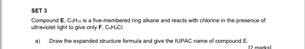 SET 3 
Compound E, C_5H_10 is a five-membered ring alkane and reacts with chlorine in the presence of 
ultraviolet light to give only F, C_5H_9Cl. 
a) Draw the expanded structure formula and give the IUPAC name of compound E. 
[2 marks]