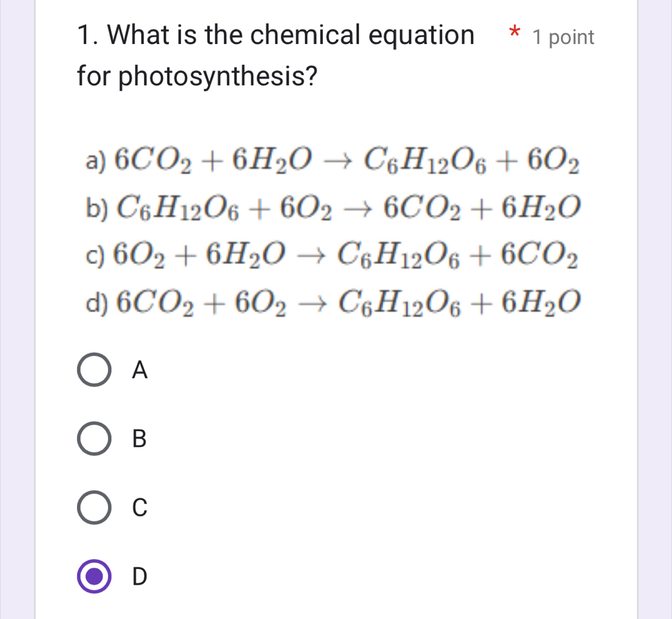 What is the chemical equation * 1 point
for photosynthesis?
a) 6CO_2+6H_2Oto C_6H_12O_6+6O_2
b) C_6H_12O_6+6O_2to 6CO_2+6H_2O
c) 6O_2+6H_2Oto C_6H_12O_6+6CO_2
d) 6CO_2+6O_2to C_6H_12O_6+6H_2O
A
B
C
D