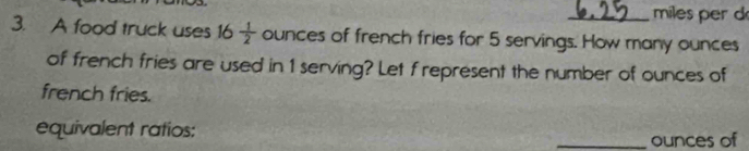 miles per d
3. A food truck uses 16 1/2  ounces of french fries for 5 servings. How many ounces
of french fries are used in 1 serving? Let f represent the number of ounces of 
french fries. 
equivalent ratios: _ounces of