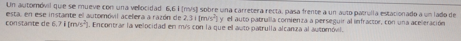 Un automóvil que se mueve con una velocidad 6,6 i [m/s) sobre una carretera recta, pasa frente a un auto patrulla estacionado a un lado de 
esta, en ese instante el automóvil acelera a razón de 2,3i[m/s^2] y el auto patrulla comienza a perseguir al infractor, con una aceleración 
constante de 6,7i[m/s^2]. Encontrar la velocidad en m/s con la que el auto patrulla alcanza al automóvil.