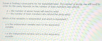 Susan is hosting a pizza party for her basketball team. The number of pizzas she will need to
order for the party depends on the number of team members who attend.
p = the number of pizzas Susan wll need to order
x- the number of team members who attend the pizza party 
Which of the variables is independent and which is dependent?
variable p is the independent variable and t is the dependent .
variable t is the indepenent variable and p is the dependent.