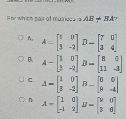 Urect answer.
For which pair of matrices is AB!= BA ?
A. A=beginbmatrix 1&0 3&-2endbmatrix B=beginbmatrix 7&0 3&4endbmatrix
B. A=beginbmatrix 1&0 3&-2endbmatrix B=beginbmatrix 8&0 11&-3endbmatrix
C. A=beginbmatrix 1&0 3&-2endbmatrix B=beginbmatrix 6&0 9&-4endbmatrix
D. A=beginbmatrix 1&0 -1&2endbmatrix B=beginbmatrix 9&0 3&6endbmatrix