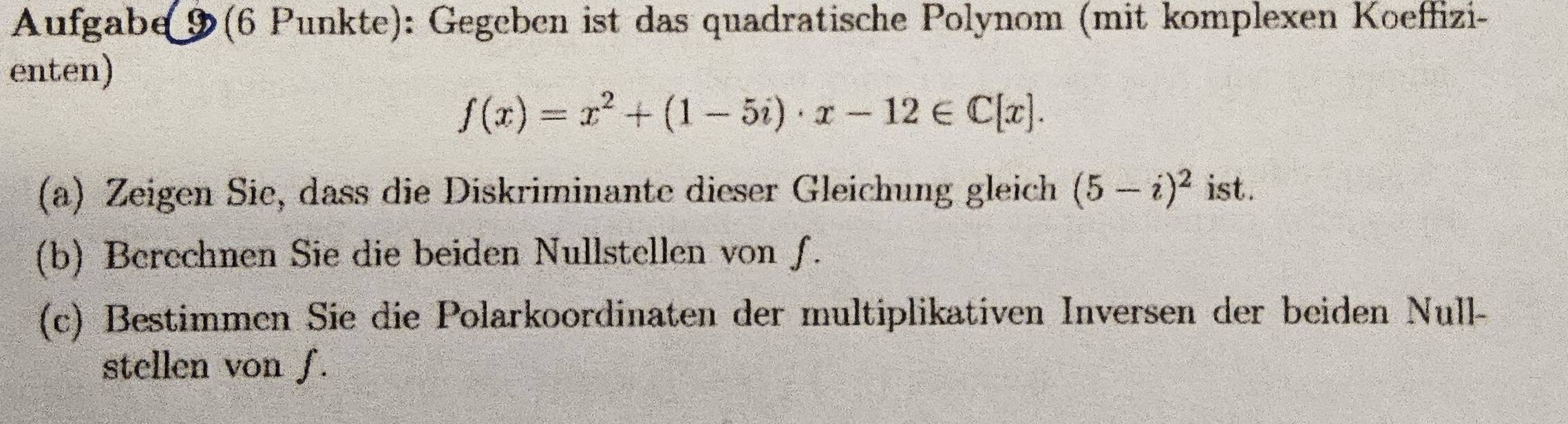 Aufgabe 9(6 Punkte): Gegeben ist das quadratische Polynom (mit komplexen Koeffizi- 
enten)
f(x)=x^2+(1-5i)· x-12∈ C[x]. 
(a) Zeigen Sie, dass die Diskriminante dieser Gleichung gleich (5-i)^2 ist. 
(b) Berechnen Sie die beiden Nullstellen von f. 
(c) Bestimmen Sie die Polarkoordinaten der multiplikativen Inversen der beiden Null- 
stellen von f.