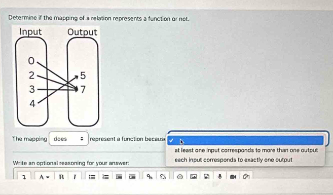 Determine if the mapping of a relation represents a function or not.
The mapping does : represent a function becaus
at least one input corresponds to more than one output
Write an optional reasoning for your answer: each input corresponds to exactly one output
1 A R I