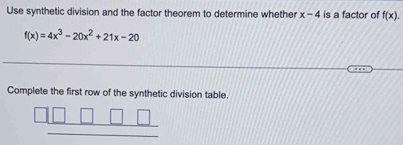 Use synthetic division and the factor theorem to determine whether x-4 is a factor of f(x).
f(x)=4x^3-20x^2+21x-20
Complete the first row of the synthetic division table.
_