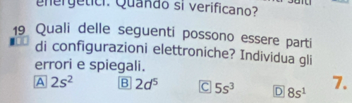 nergetici. Quando si verificano?
19 Quali delle seguenti possono essere parti
di configurazioni elettroniche? Individua gli
errori e spiegali.
A 2s^2 B 2d^5 C 5s^3 D 8s^1 7.