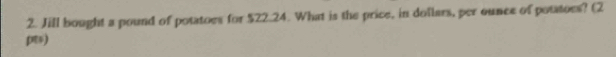 Jill bought a pound of potatoes for $22.24. What is the price, in dollars, per ounce of potatoes? (2 
)