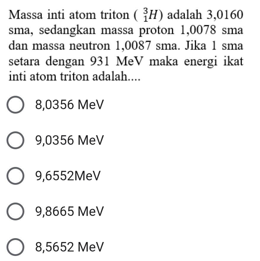 Massa inti atom triton beginpmatrix 3Hendpmatrix adalah 3,0160
sma, sedangkan massa proton 1,0078 sma
dan massa neutron 1,0087 sma. Jika 1 sma
setara dengan 931 MeV maka energi ikat
inti atom triton adalah....
8,0356 MeV
9,0356 MeV
9,6552MeV
9,8665 MeV
8,5652 MeV