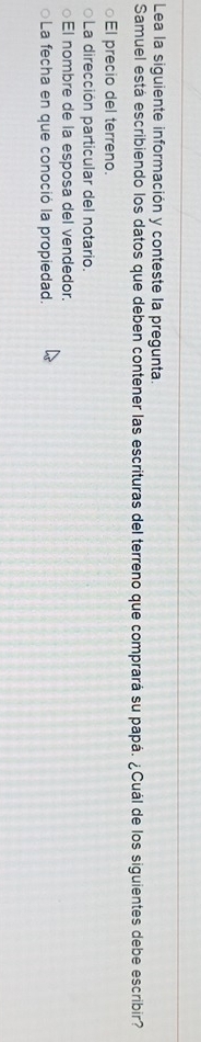 Lea la siguiente información y conteste la pregunta.
Samuel está escribiendo los datos que deben contener las escrituras del terreno que comprará su papá. ¿Cuál de los siguientes debe escribir?
0 El precio del terreno.
La dirección particular del notario.
El nombre de la esposa del vendedor.
La fecha en que conoció la propiedad.