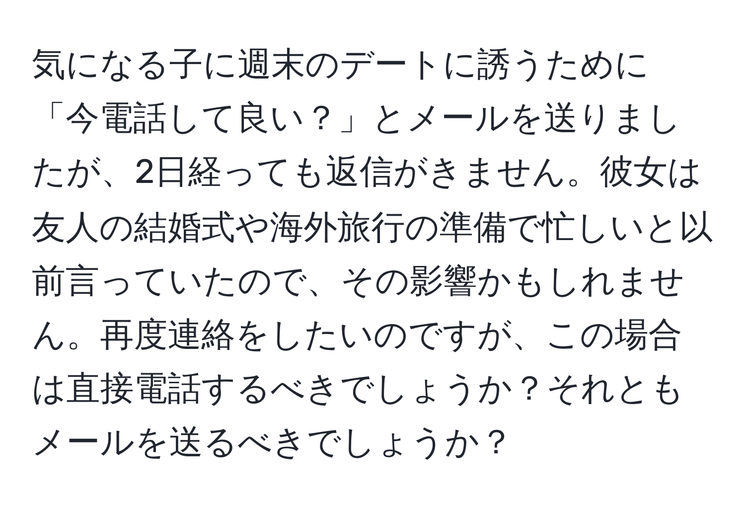 気になる子に週末のデートに誘うために「今電話して良い？」とメールを送りましたが、2日経っても返信がきません。彼女は友人の結婚式や海外旅行の準備で忙しいと以前言っていたので、その影響かもしれません。再度連絡をしたいのですが、この場合は直接電話するべきでしょうか？それともメールを送るべきでしょうか？