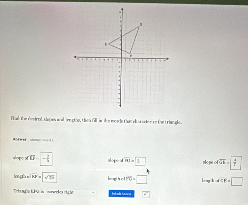 Find the desired slopes and lengths, then fill in the words that characterize the triangle.
Answer Altmpt 1 out of 2
slope of overline EF=|- 2/5  slope of overline FG=3 slope of overline GE=| 4/7 
length of overline EF=sqrt(29) length of overline FG=□ length of overline GE=□
Triangle EFG is isosceles right Submit Answer sqrt()