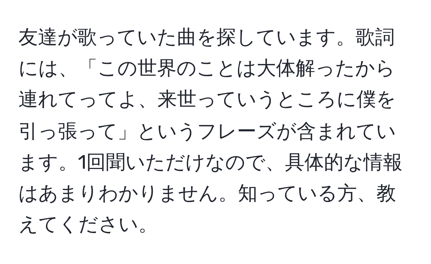 友達が歌っていた曲を探しています。歌詞には、「この世界のことは大体解ったから連れてってよ、来世っていうところに僕を引っ張って」というフレーズが含まれています。1回聞いただけなので、具体的な情報はあまりわかりません。知っている方、教えてください。