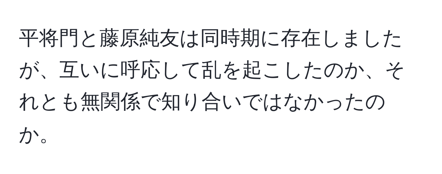 平将門と藤原純友は同時期に存在しましたが、互いに呼応して乱を起こしたのか、それとも無関係で知り合いではなかったのか。