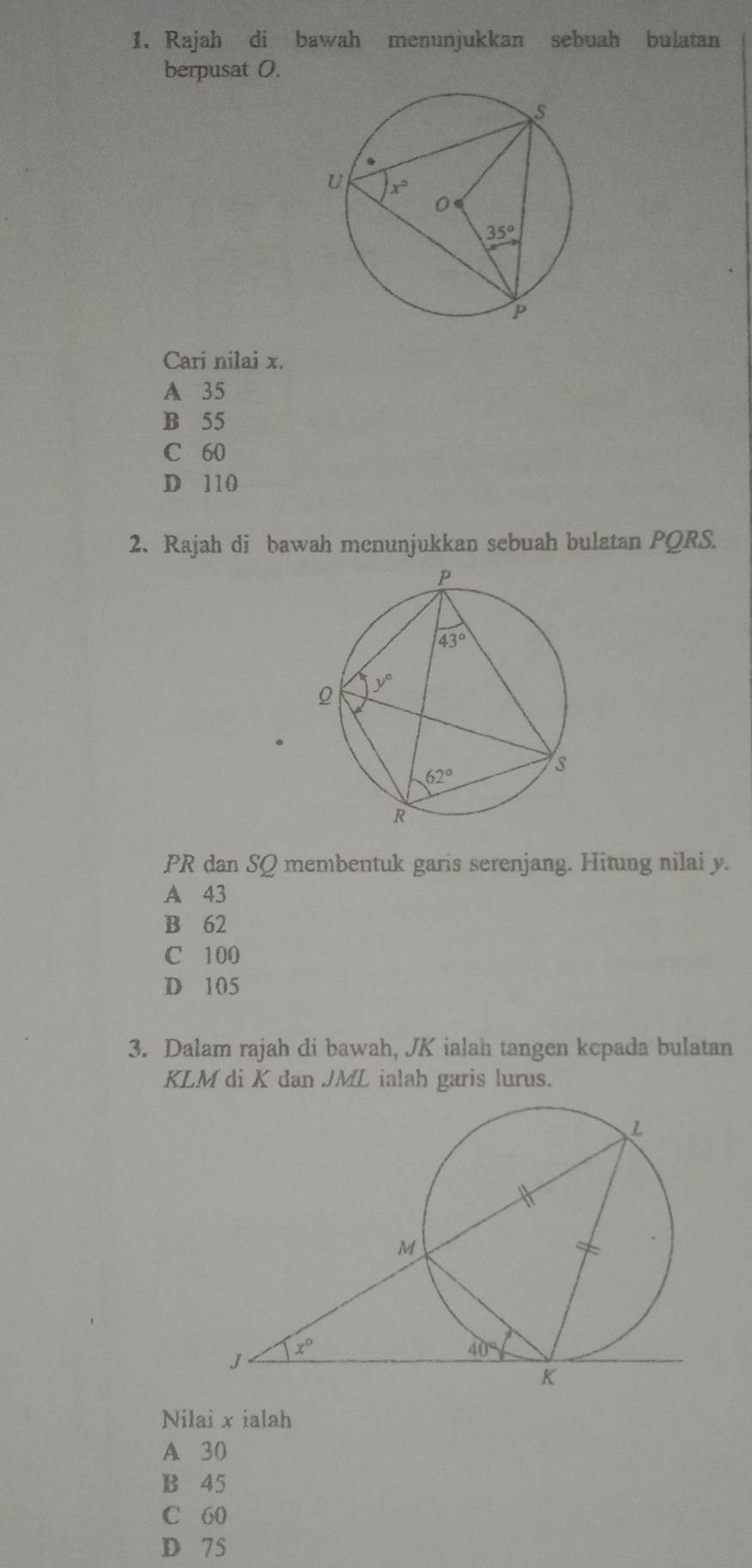 Rajah di bawah menunjukkan sebuah bulatan
berpusat 0.
Cari nilai x.
A 35
B 55
C 60
D 110
2. Rajah di bawah mcnunjukkan sebuah bulatan PQRS.
PR dan SQ membentuk garis serenjang. Hitung nilai y.
A 43
B 62
C 100
D 105
3. Dalam rajah di bawah, JK ialah tangen kepada bulatan
KLM di K dan JML ialah garis lurus.
Nilai x ialah
A 30
B 45
C 60
D 75